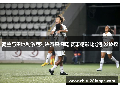 荷兰与奥地利激烈对决赛果揭晓 赛事精彩比分引发热议