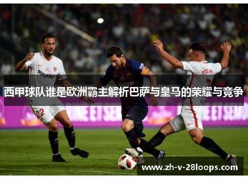 西甲球队谁是欧洲霸主解析巴萨与皇马的荣耀与竞争 西甲球队谁是欧洲霸主解析巴萨与皇马的荣耀与竞争