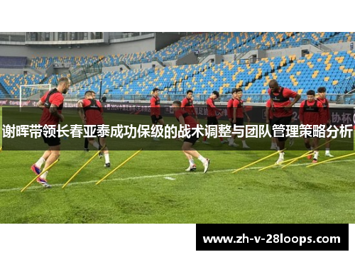 谢晖带领长春亚泰成功保级的战术调整与团队管理策略分析 谢晖带领长春亚泰成功保级的战术调整与团队管理策略分析