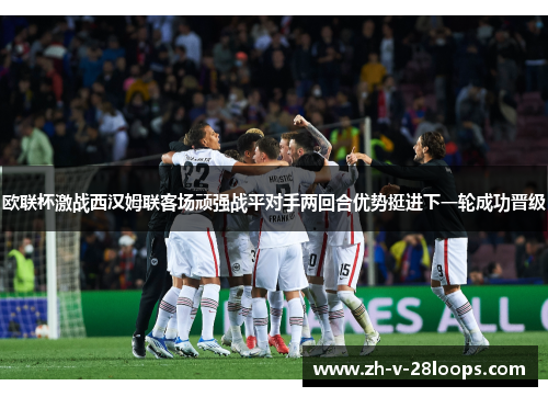 欧联杯激战西汉姆联客场顽强战平对手两回合优势挺进下一轮成功晋级