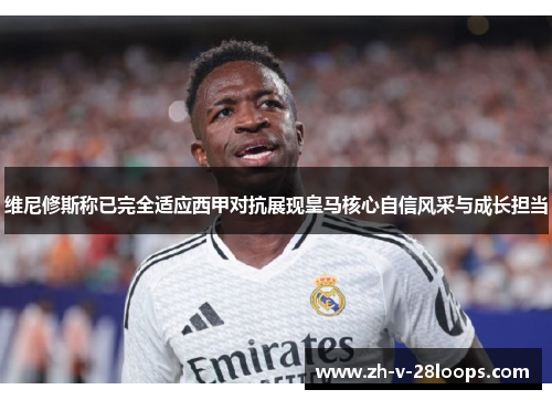 维尼修斯称已完全适应西甲对抗展现皇马核心自信风采与成长担当