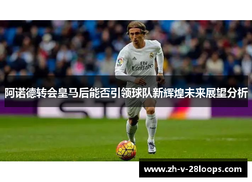 阿诺德转会皇马后能否引领球队新辉煌未来展望分析